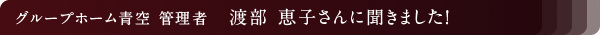 グループホーム青空 管理者 渡部 恵子さんに聞きました!